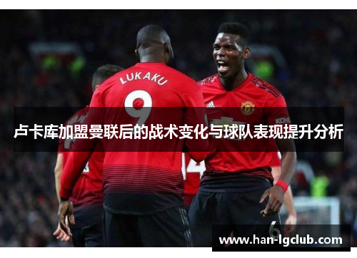 卢卡库加盟曼联后的战术变化与球队表现提升分析 卢卡库加盟曼联后的战术变化与球队表现提升分析