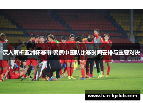 深入解析亚洲杯赛事 聚焦中国队比赛时间安排与重要对决