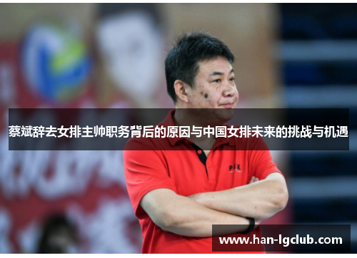 蔡斌辞去女排主帅职务背后的原因与中国女排未来的挑战与机遇