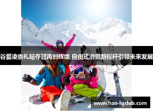 谷爱凌崇礼站夺冠再创辉煌 自由式滑雪新标杆引领未来发展