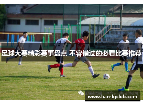 足球大赛精彩赛事盘点 不容错过的必看比赛推荐
