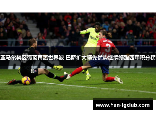 亚马尔禁区弧顶再轰世界波 巴萨扩大领先优势继续领跑西甲积分榜