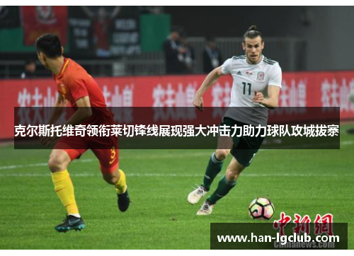 克尔斯托维奇领衔莱切锋线展现强大冲击力助力球队攻城拔寨