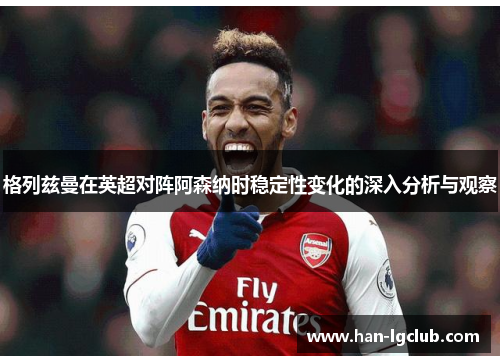 格列兹曼在英超对阵阿森纳时稳定性变化的深入分析与观察 格列兹曼在英超对阵阿森纳时稳定性变化的深入分析与观察